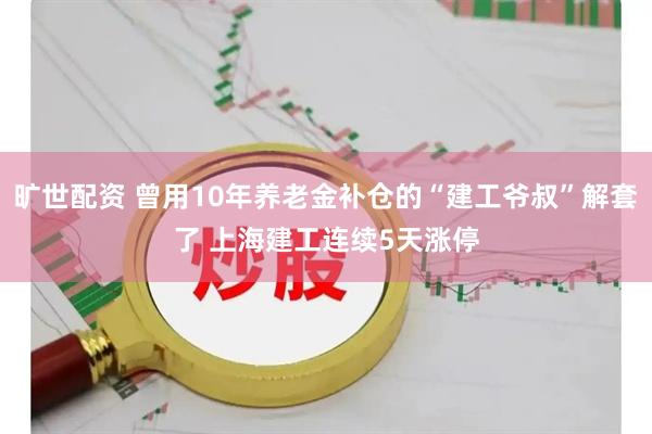 旷世配资 曾用10年养老金补仓的“建工爷叔”解套了 上海建工连续5天涨停