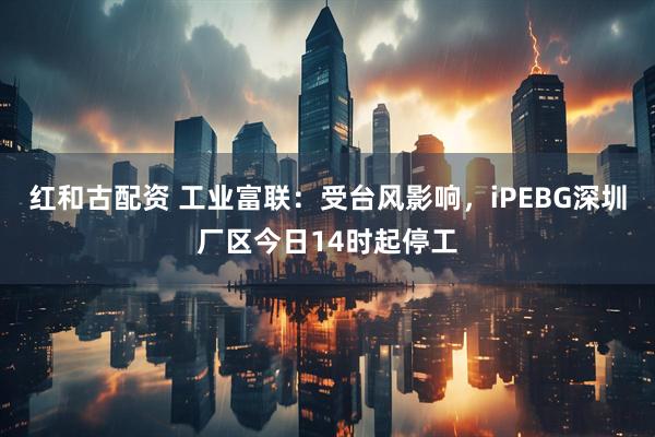 红和古配资 工业富联：受台风影响，iPEBG深圳厂区今日14时起停工
