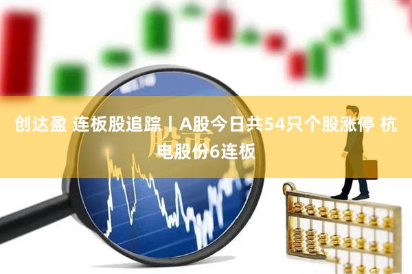 创达盈 连板股追踪丨A股今日共54只个股涨停 杭电股份6连板