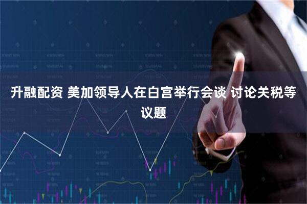升融配资 美加领导人在白宫举行会谈 讨论关税等议题