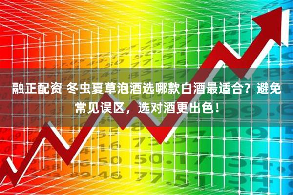 融正配资 冬虫夏草泡酒选哪款白酒最适合？避免常见误区，选对酒更出色！