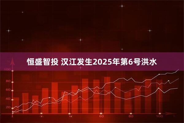 恒盛智投 汉江发生2025年第6号洪水