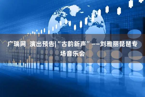 广瑞网  演出预告|“古韵新声”——刘雅丽琵琶专场音乐会