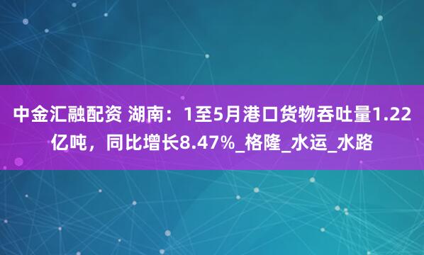 中金汇融配资 湖南：1至5月港口货物吞吐量1.22亿吨，同比增长8.47%_格隆_水运_水路